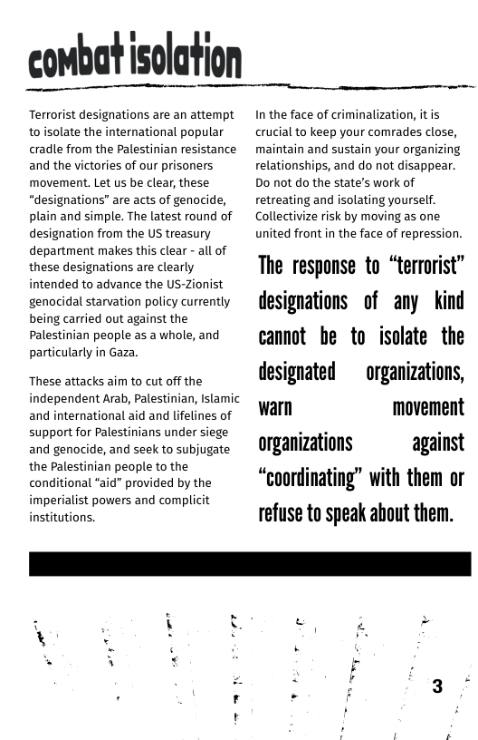 combat isolation  Terrorist designations are an attempt to isolate the international popular cradle from the Palestinian resistance and the victories of our prisoners, movement. Let us be clear, these “designations” are acts of genocide, plain and simple. The latest round of designation from the US treasury department makes this clear - all of these designations are clearly intended to advance the US-Zionist genocidal starvation policy currently being carried out against the Palestinian people as a whole, and particularly in Gaza.  ‘These attacks aim to cut off the independent Arab, Palestinian, Islamic and international aid and lifelines of support for Palestinians under siege and genocide, and seek to subjugate the Palestinian people to the conditional “aid"” provided by the imperialist powers and complicit institutions.  In the face of criminalization, itis crucial to keep your comrades close, maintain and sustain your organizing relationships, and do not disappear. Do not do the state’s work of retreating and isolating yourself. Collectivize risk by moving as one united front in the face of repression.  The response to “terrorist” designations of any kind cannot be to isolate the designated  organizations, warn movement organizations against “coordinating” with them or refuse to speak about them.  ,. v  